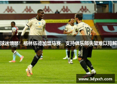 球迷愤怒！格林伍德加盟马赛，支持俱乐部失望难以排解